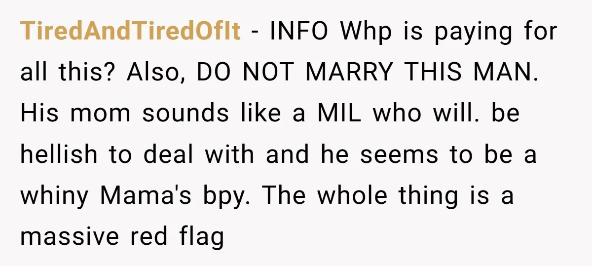 TiredAndTiredOfIt − INFO Whp is paying for all this? Also, DO NOT MARRY THIS MAN. His mom sounds like a MIL who will. be hellish to deal with and he...
