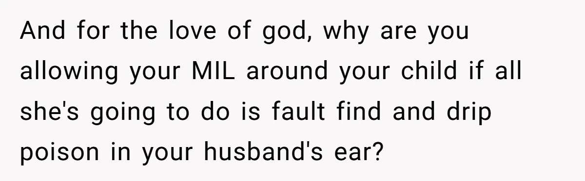 And for the love of god, why are you allowing your MIL around your child if all she's going to do is fault find and drip poison in your husband's...