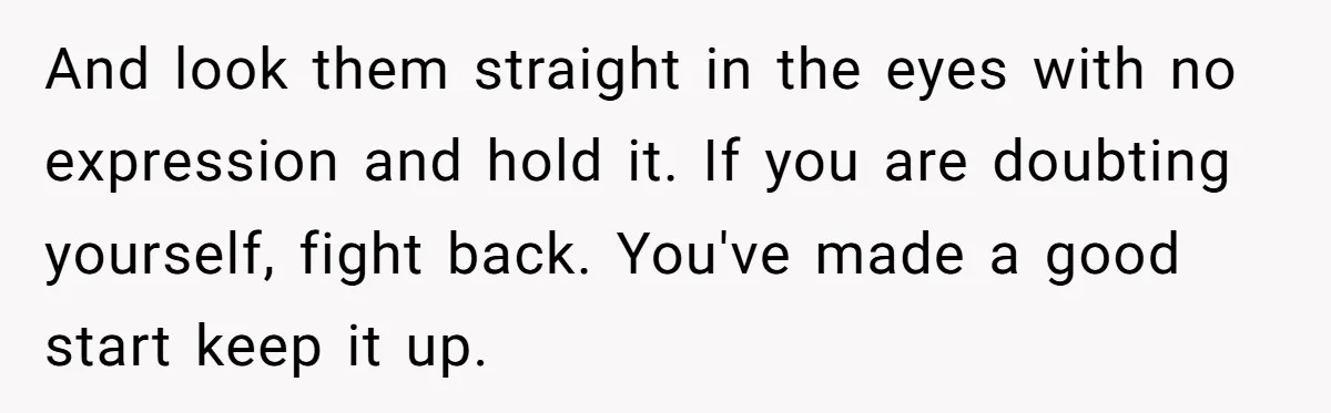 And look them straight in the eyes with no expression and hold it. If you are doubting yourself, fight back. You've made a good start keep it up.