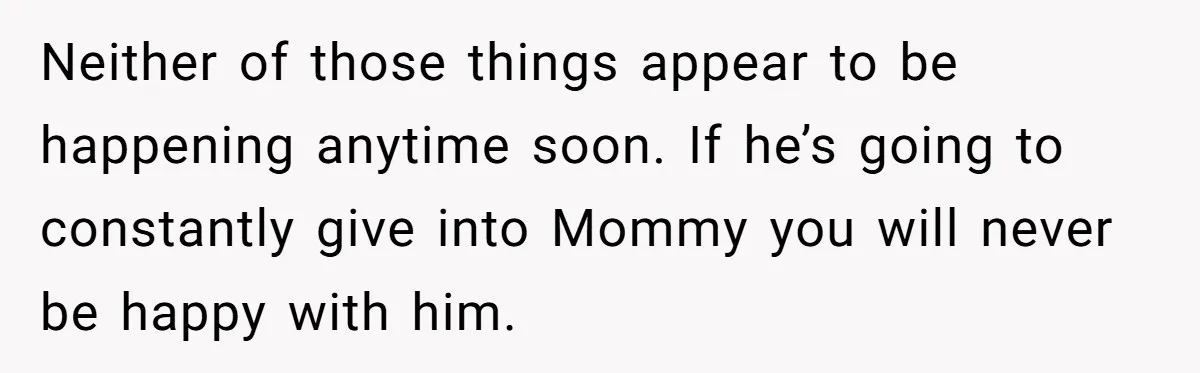 Neither of those things appear to be happening anytime soon. If he’s going to constantly give into Mommy you will never be happy with him.