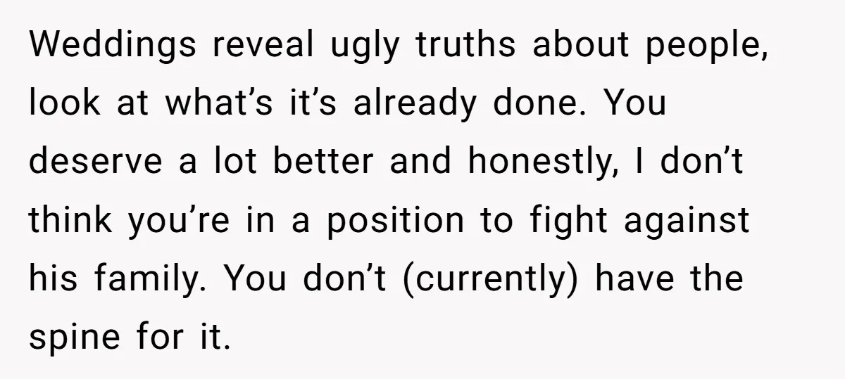 Weddings reveal ugly truths about people, look at what’s it’s already done. You deserve a lot better and honestly, I don’t think you’re in a position to fight against his...