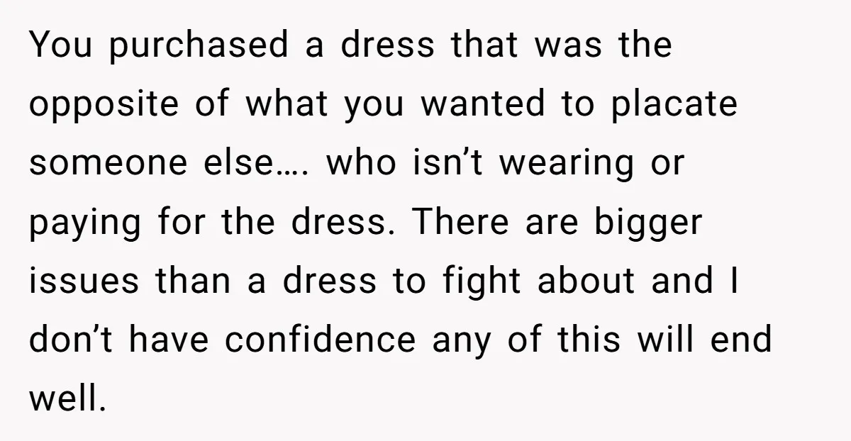 You purchased a dress that was the opposite of what you wanted to placate someone else…. who isn’t wearing or paying for the dress. There are bigger issues than a...