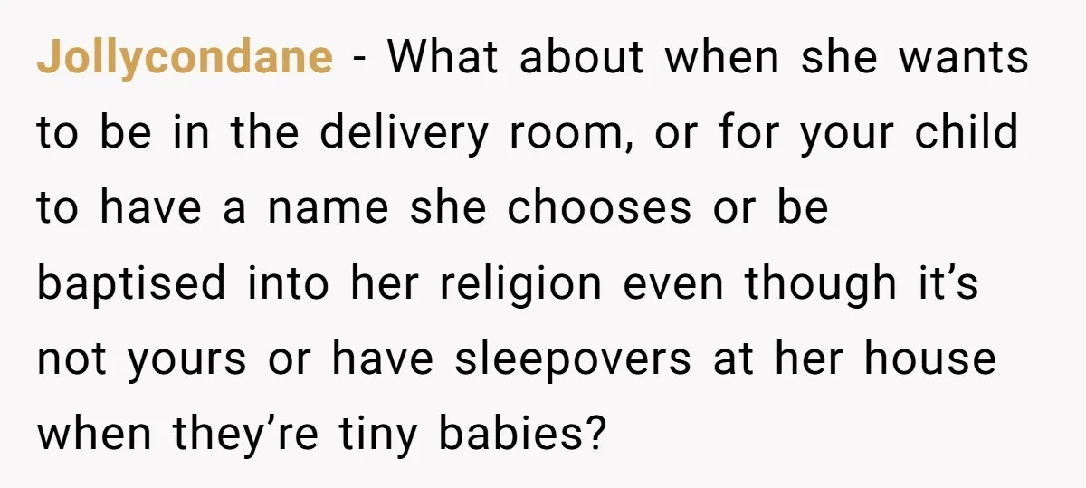 Jollycondane − What about when she wants to be in the delivery room, or for your child to have a name she chooses or be baptised into her religion even...