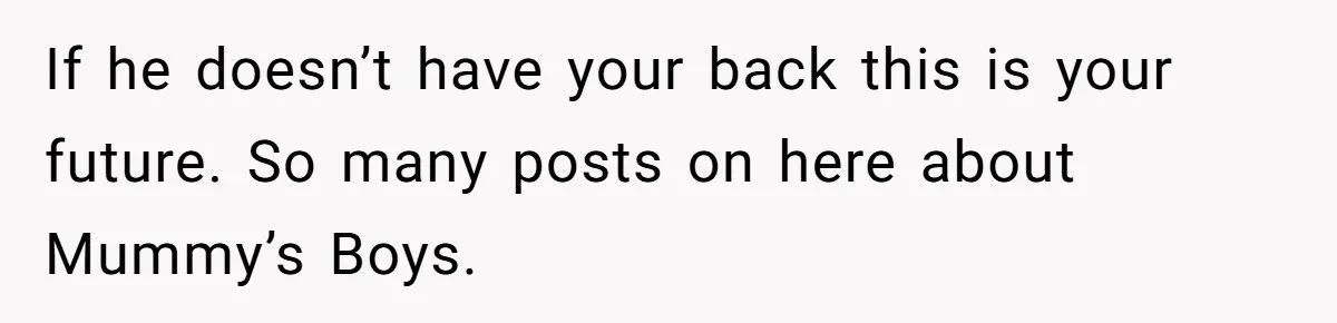 If he doesn’t have your back this is your future. So many posts on here about Mummy’s Boys.