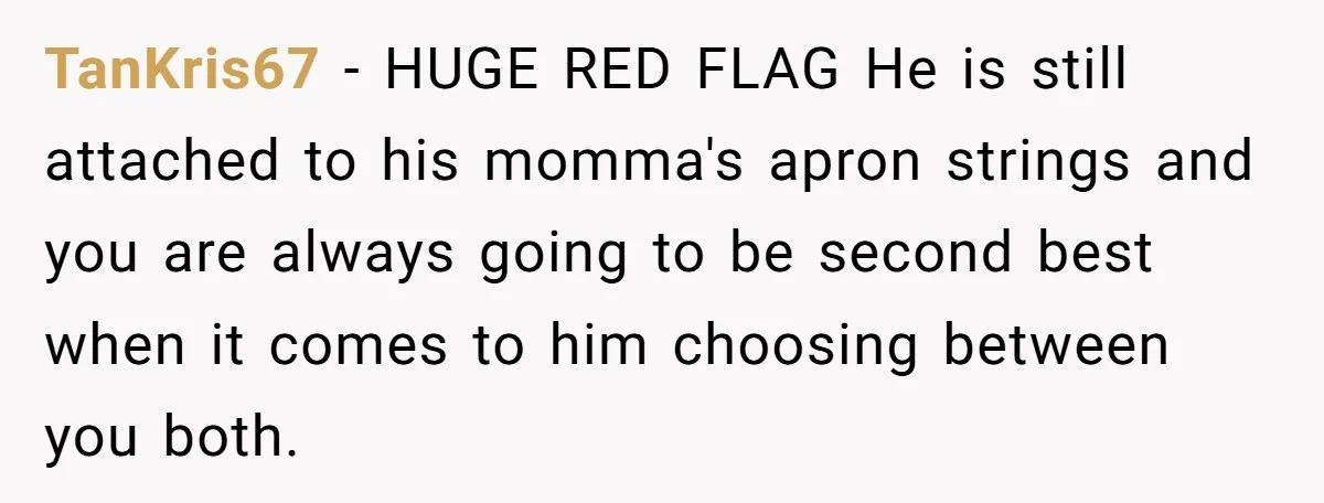 TanKris67 − HUGE RED FLAG He is still attached to his momma's apron strings and you are always going to be second best when it comes to him choosing between...