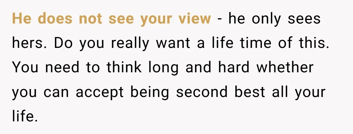 He does not see your view - he only sees hers. Do you really want a life time of this. You need to think long and hard whether you can...