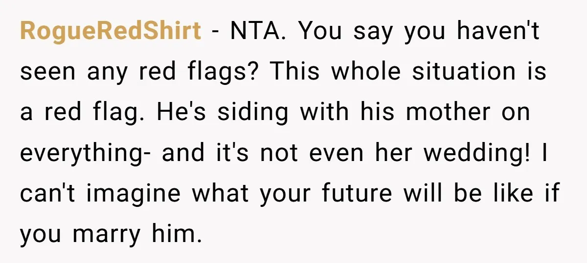 RogueRedShirt − NTA. You say you haven't seen any red flags? This whole situation is a red flag. He's siding with his mother on everything- and it's not even her...