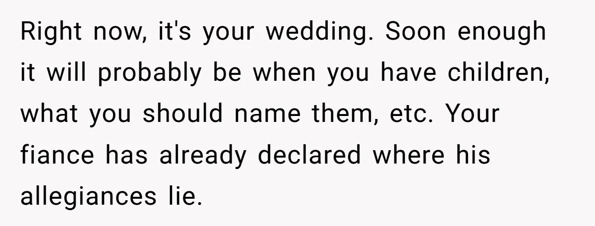 Right now, it's your wedding. Soon enough it will probably be when you have children, what you should name them, etc. Your fiance has already declared where his allegiances lie.