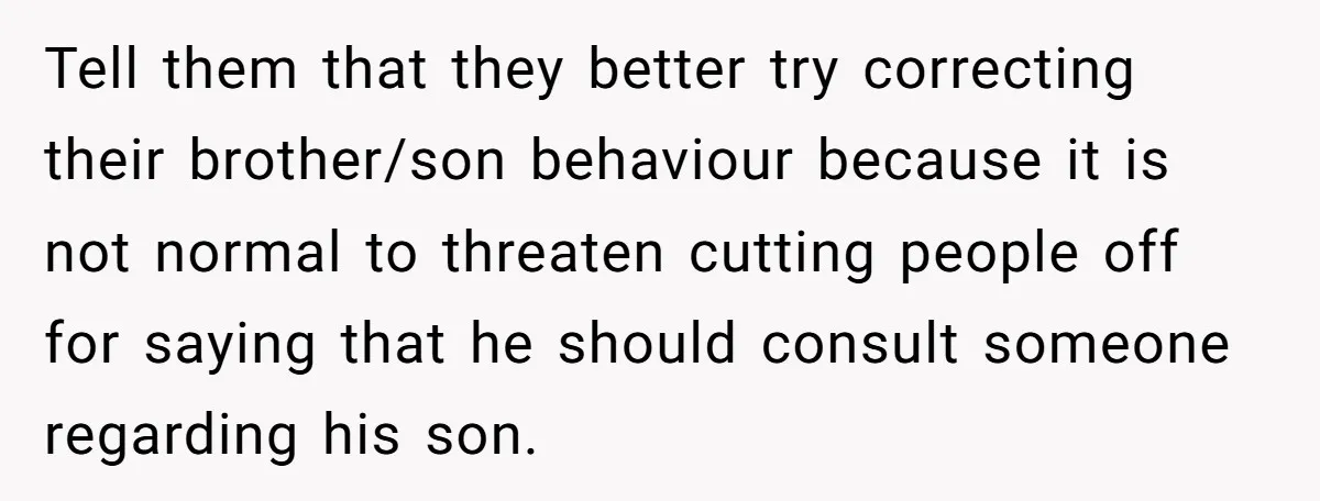 Tell them that they better try correcting their brother/son behaviour because it is not normal to threaten cutting people off for saying that he should consult someone regarding his son.