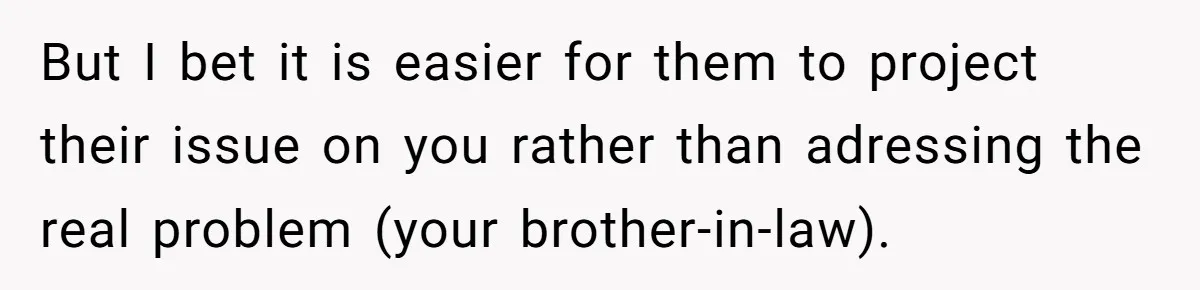 But I bet it is easier for them to project their issue on you rather than adressing the real problem (your brother-in-law).