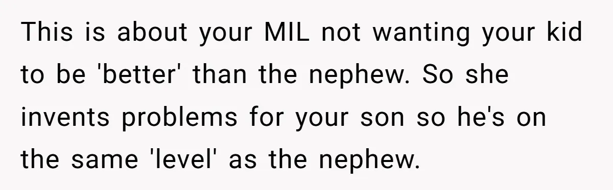 This is about your MIL not wanting your kid to be 'better' than the nephew. So she invents problems for your son so he's on the same 'level' as the...