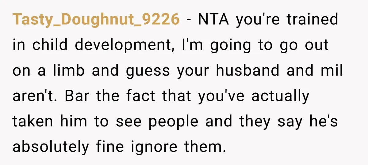 Tasty_Doughnut_9226 − NTA you're trained in child development, I'm going to go out on a limb and guess your husband and mil aren't. Bar the fact that you've actually taken...