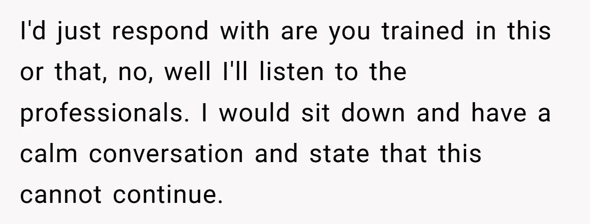 I'd just respond with are you trained in this or that, no, well I'll listen to the professionals. I would sit down and have a calm conversation and state that...
