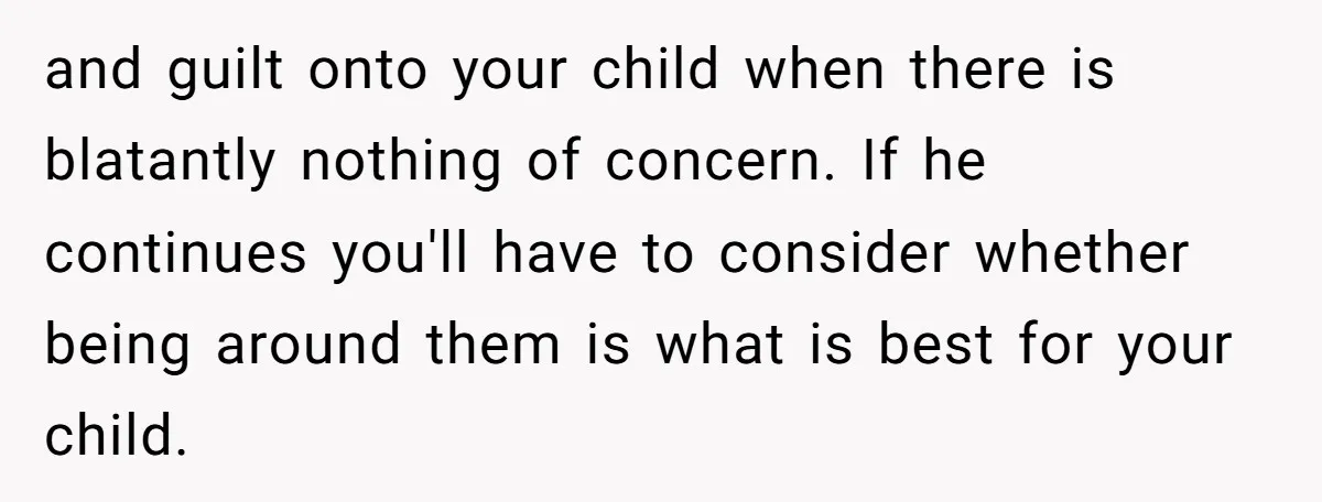 and guilt onto your child when there is blatantly nothing of concern. If he continues you'll have to consider whether being around them is what is best for your child.