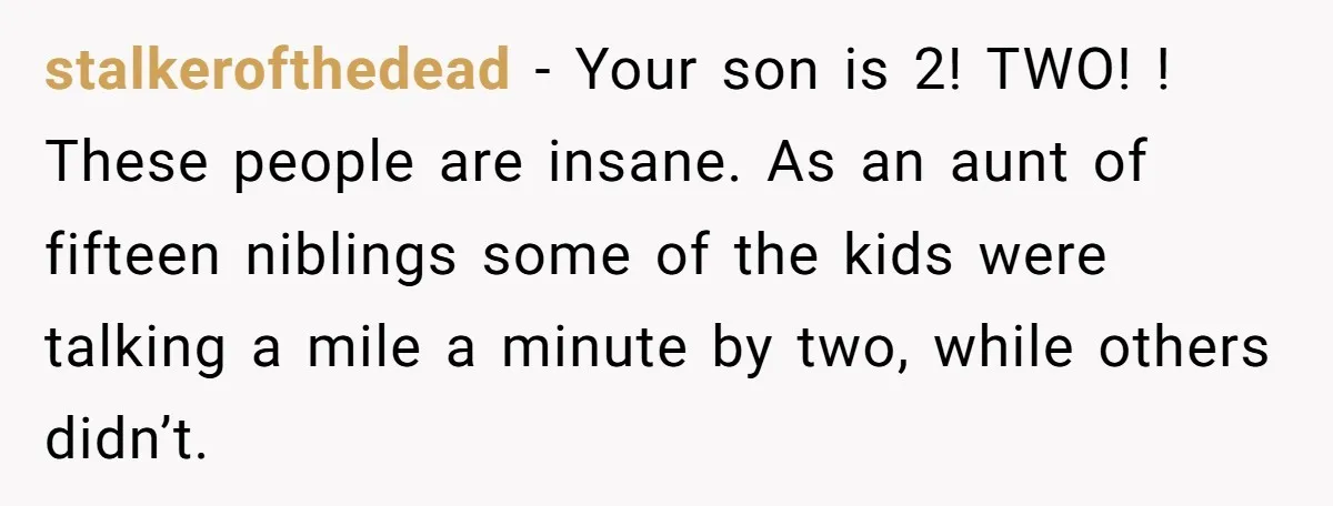 stalkerofthedead − Your son is 2! TWO! ! These people are insane. As an aunt of fifteen niblings some of the kids were talking a mile a minute by two,...