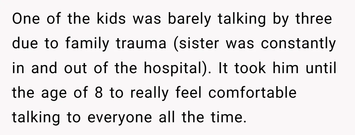 One of the kids was barely talking by three due to family trauma (sister was constantly in and out of the hospital). It took him until the age of 8...