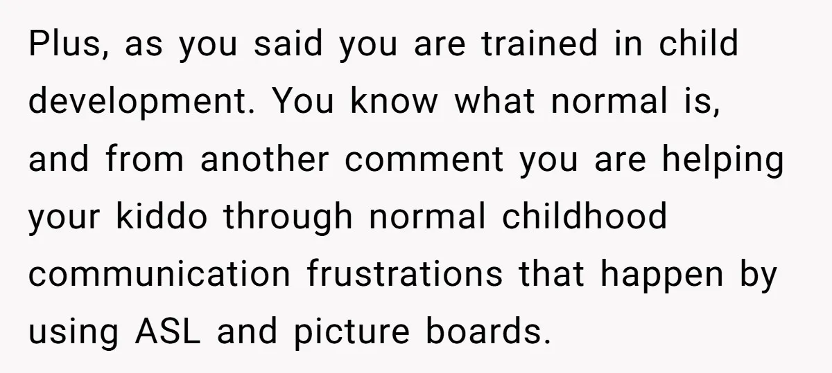 Plus, as you said you are trained in child development. You know what normal is, and from another comment you are helping your kiddo through normal childhood communication frustrations that...