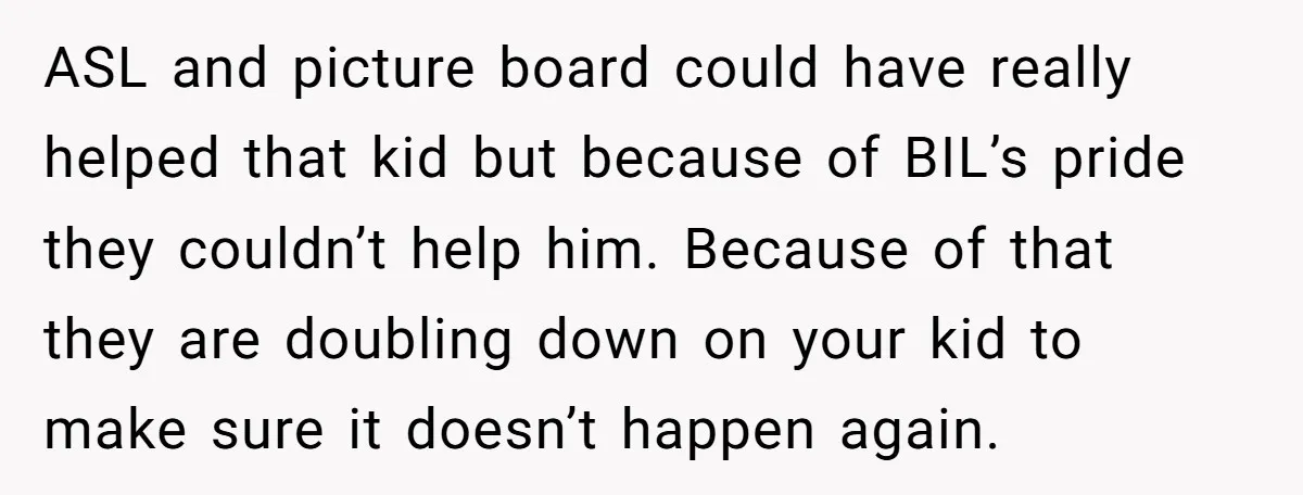 ASL and picture board could have really helped that kid but because of BIL’s pride they couldn’t help him. Because of that they are doubling down on your kid to...
