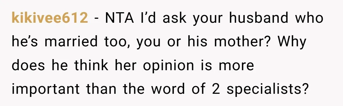 kikivee612 − NTA I’d ask your husband who he’s married too, you or his mother? Why does he think her opinion is more important than the word of 2 specialists?