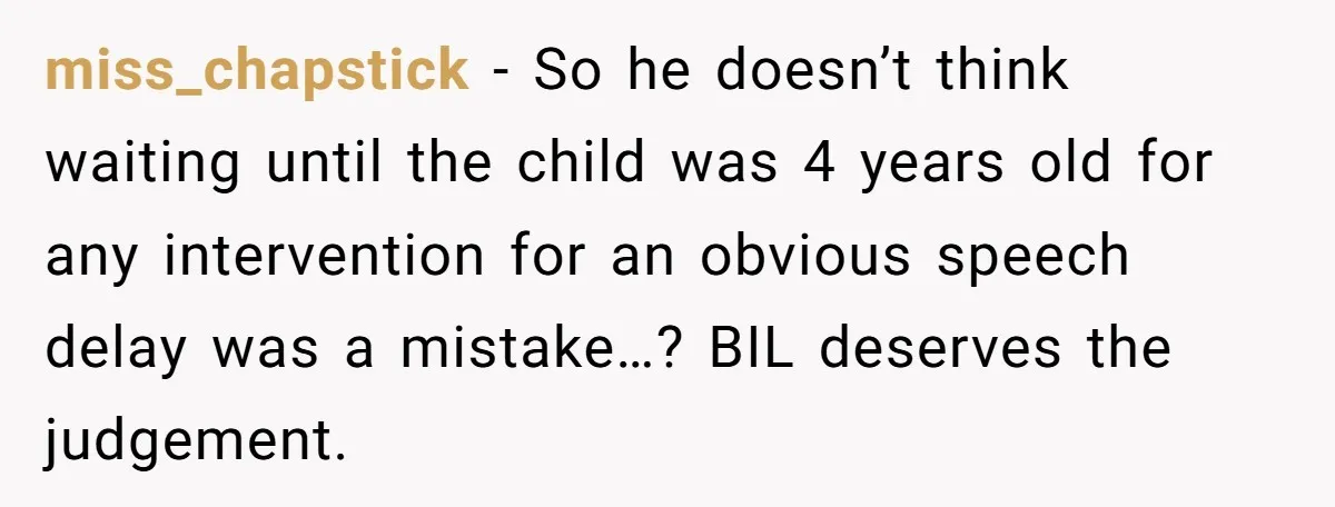 miss_chapstick − So he doesn’t think waiting until the child was 4 years old for any intervention for an obvious speech delay was a mistake…? BIL deserves the judgement.
