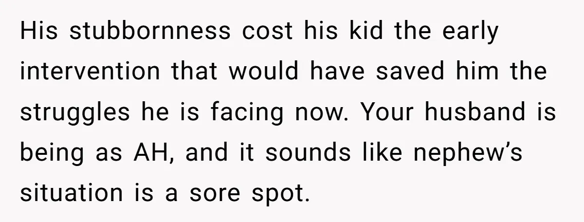 His stubbornness cost his kid the early intervention that would have saved him the struggles he is facing now. Your husband is being as AH, and it sounds like nephew’s...