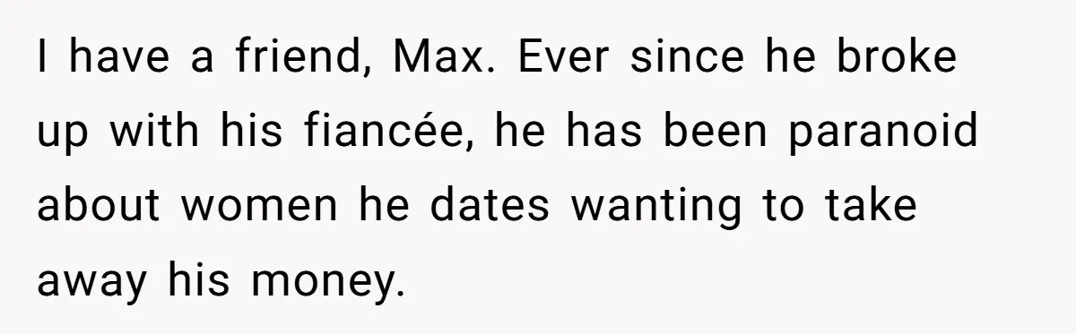 I have a friend, Max. Ever since he broke up with his fiancée, he has been paranoid about women he dates wanting to take away his money.