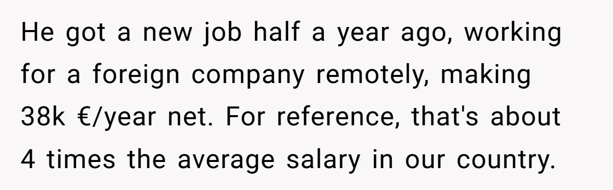 He got a new job half a year ago, working for a foreign company remotely, making 38k €/year net. For reference, that's about 4 times the average salary in our...