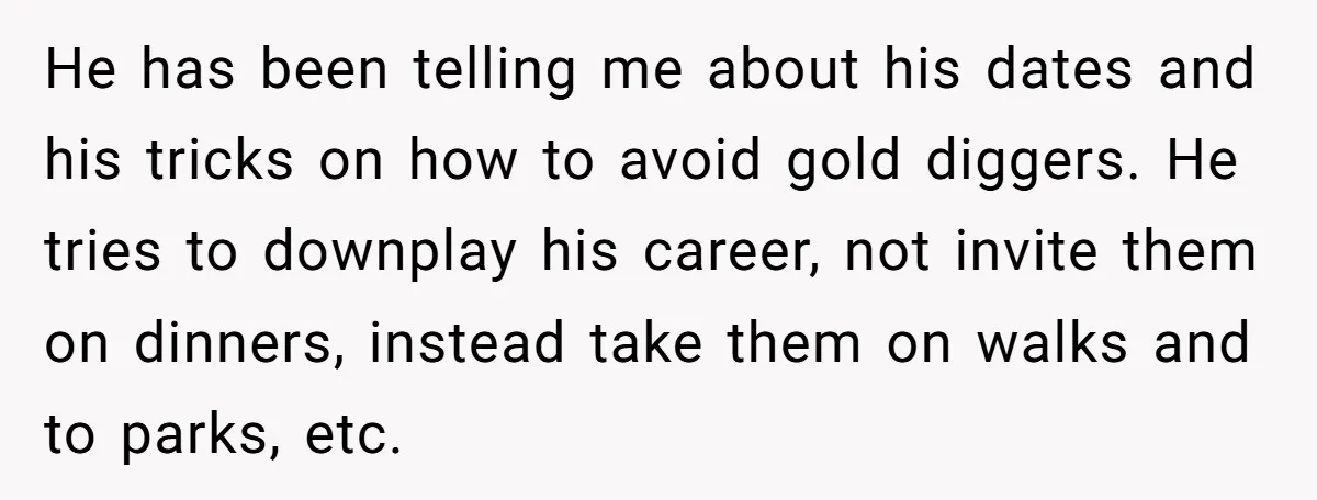 He has been telling me about his dates and his tricks on how to avoid gold diggers. He tries to downplay his career, not invite them on dinners, instead take...