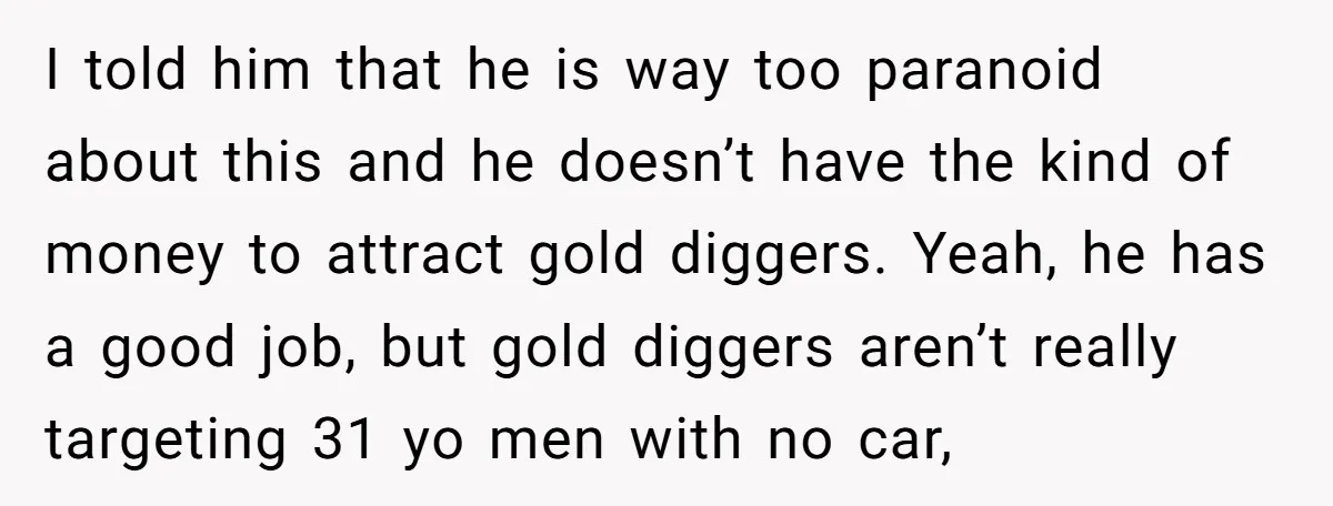 I told him that he is way too paranoid about this and he doesn’t have the kind of money to attract gold diggers. Yeah, he has a good job, but...