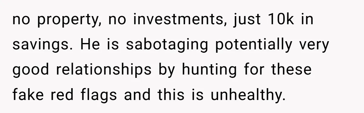 no property, no investments, just 10k in savings. He is sabotaging potentially very good relationships by hunting for these fake red flags and this is unhealthy.