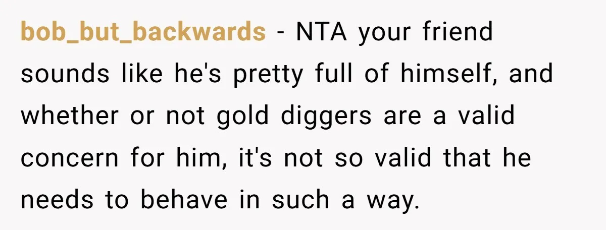 bob_but_backwards − NTA your friend sounds like he's pretty full of himself, and whether or not gold diggers are a valid concern for him, it's not so valid that he...