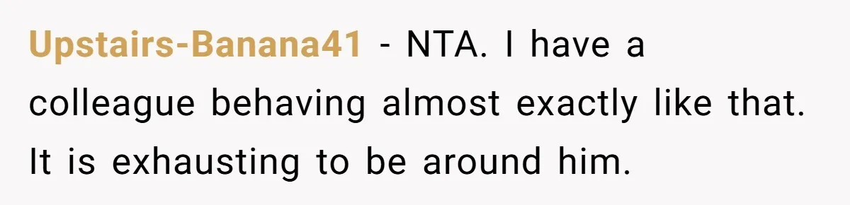 Upstairs-Banana41 − NTA. I have a colleague behaving almost exactly like that. It is exhausting to be around him.