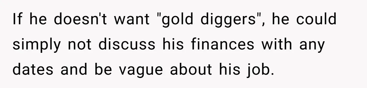 If he doesn't want "gold diggers", he could simply not discuss his finances with any dates and be vague about his job.