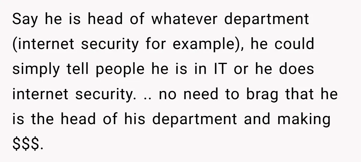 Say he is head of whatever department (internet security for example), he could simply tell people he is in IT or he does internet security. .. no need to brag...