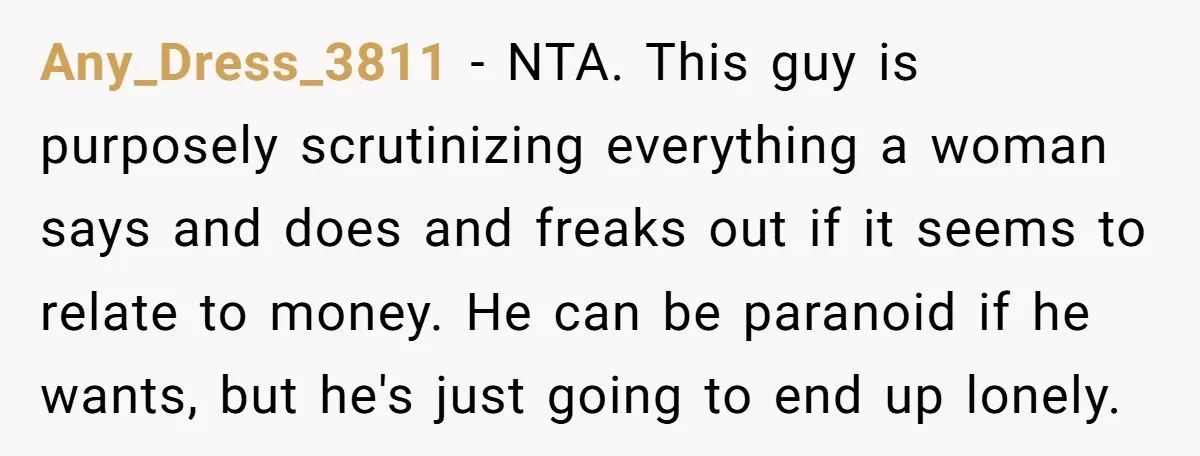 Any_Dress_3811 − NTA. This guy is purposely scrutinizing everything a woman says and does and freaks out if it seems to relate to money. He can be paranoid if he...