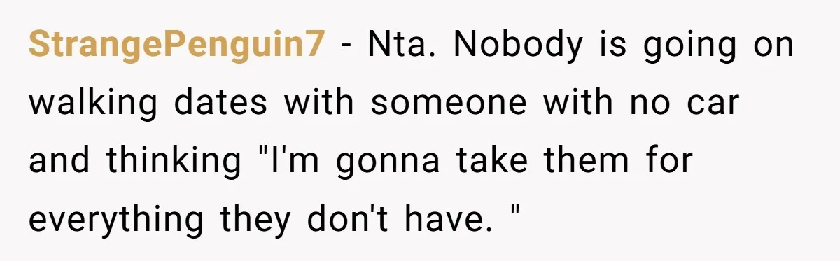 StrangePenguin7 − Nta. Nobody is going on walking dates with someone with no car and thinking "I'm gonna take them for everything they don't have. "