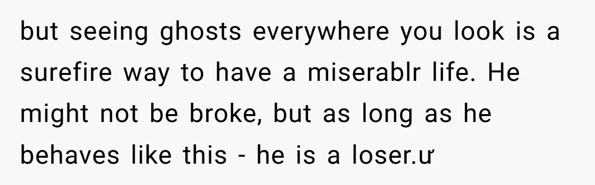 but seeing ghosts everywhere you look is a surefire way to have a miserablr life. He might not be broke, but as long as he behaves like this - he...