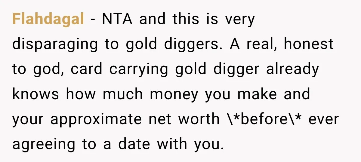 Flahdagal − NTA and this is very disparaging to gold diggers. A real, honest to god, card carrying gold digger already knows how much money you make and your approximate...
