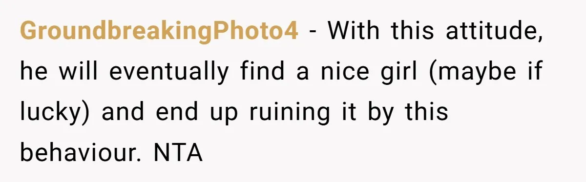 GroundbreakingPhoto4 − With this attitude, he will eventually find a nice girl (maybe if lucky) and end up ruining it by this behaviour. NTA