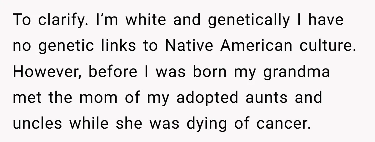 To clarify. I’m white and genetically I have no genetic links to Native American culture. However, before I was born my grandma met the mom of my adopted aunts and...