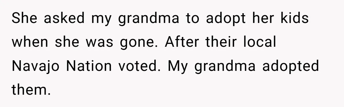 She asked my grandma to adopt her kids when she was gone. After their local Navajo Nation voted. My grandma adopted them.