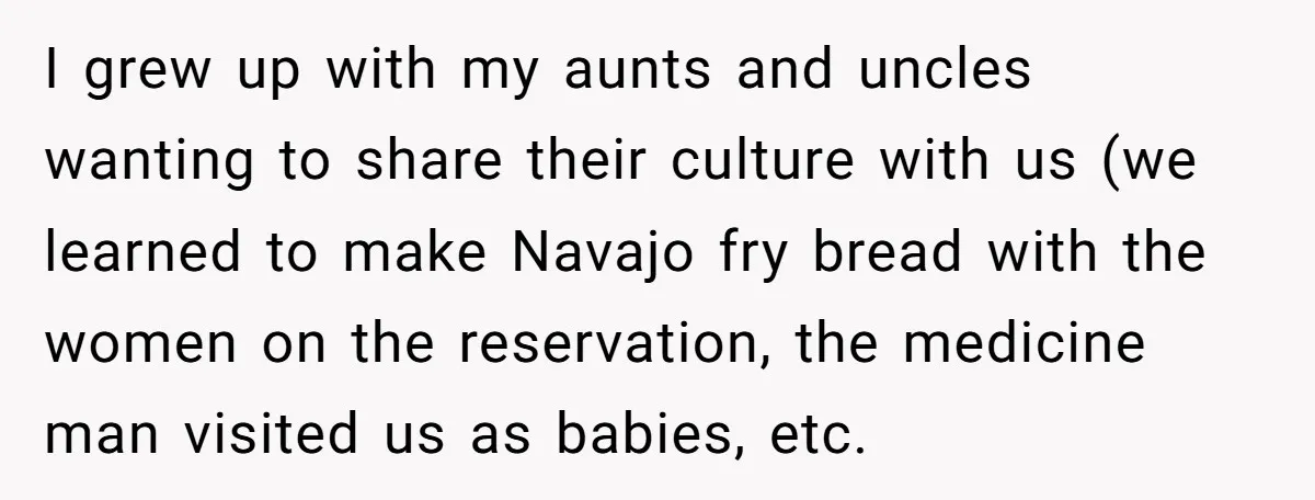 I grew up with my aunts and uncles wanting to share their culture with us (we learned to make Navajo fry bread with the women on the reservation, the medicine...
