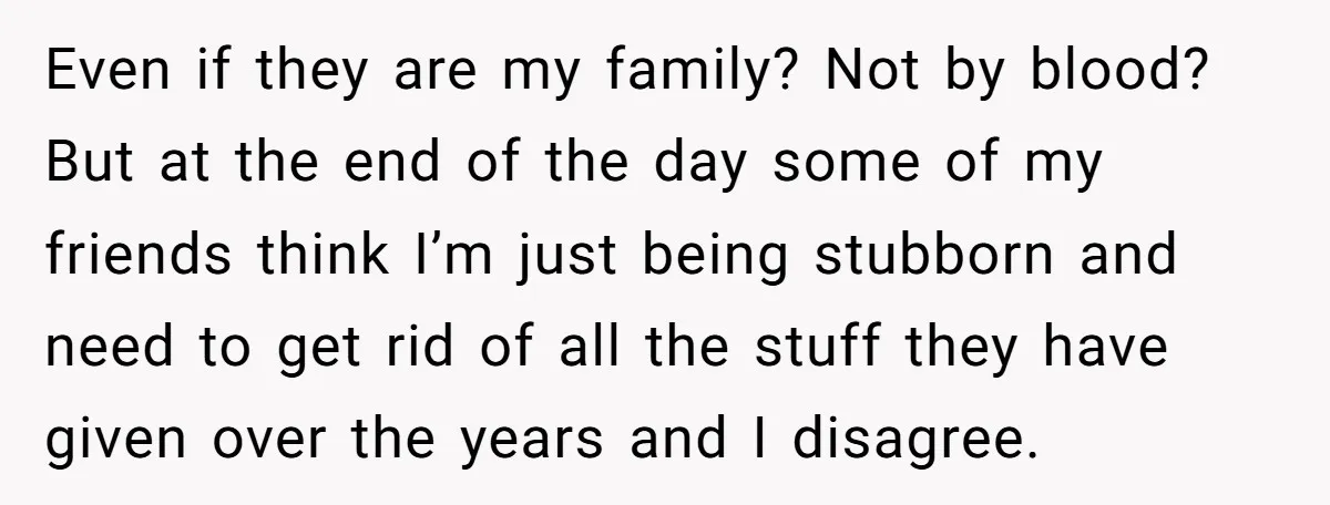 Even if they are my family? Not by blood? But at the end of the day some of my friends think I’m just being stubborn and need to get rid...