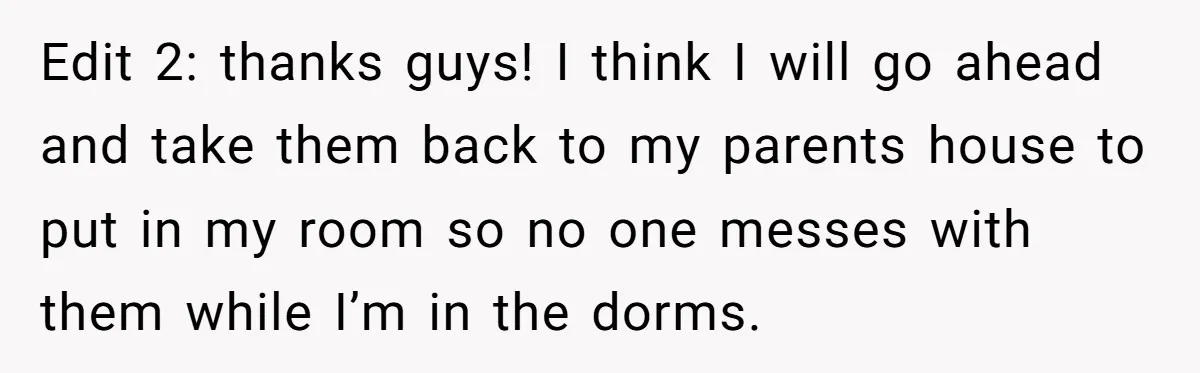 Edit 2: thanks guys! I think I will go ahead and take them back to my parents house to put in my room so no one messes with them while...