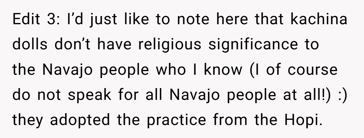 Edit 3: I’d just like to note here that kachina dolls don’t have religious significance to the Navajo people who I know (I of course do not speak for all...