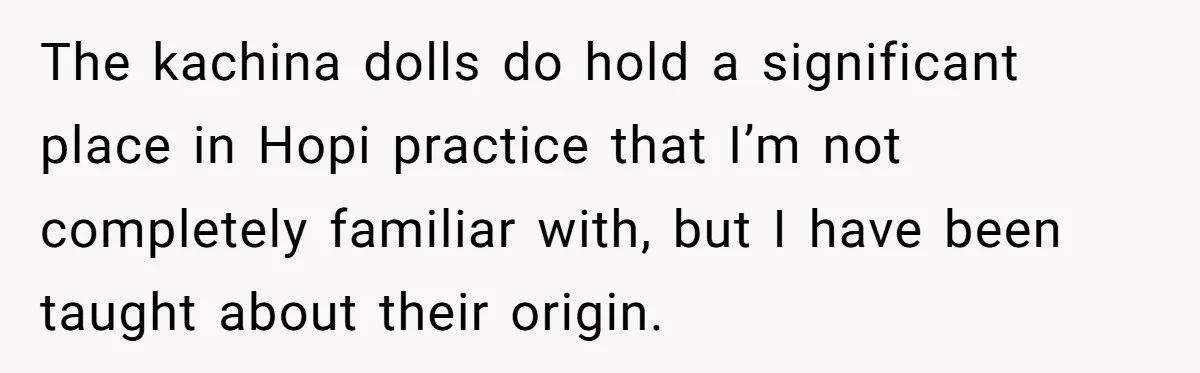 The kachina dolls do hold a significant place in Hopi practice that I’m not completely familiar with, but I have been taught about their origin.