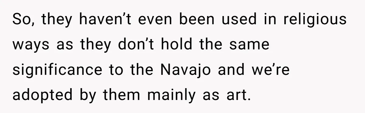 So, they haven’t even been used in religious ways as they don’t hold the same significance to the Navajo and we’re adopted by them mainly as art.