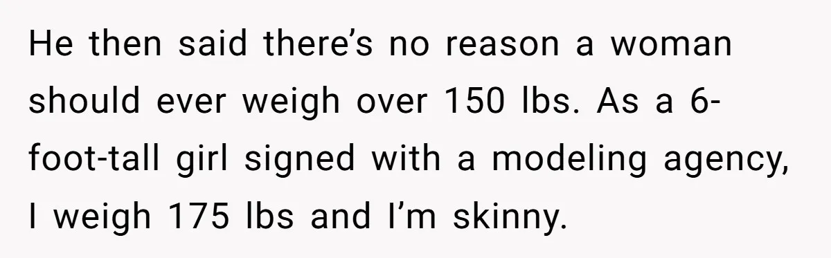 He then said there’s no reason a woman should ever weigh over 150 lbs. As a 6-foot-tall girl signed with a modeling agency, I weigh 175 lbs and I’m skinny.