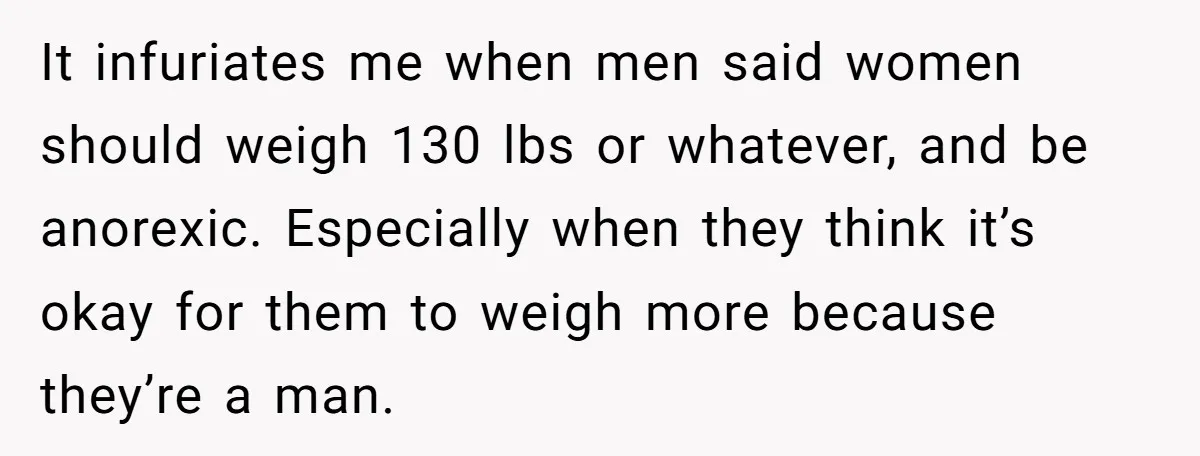 It infuriates me when men said women should weigh 130 lbs or whatever, and be anorexic. Especially when they think it’s okay for them to weigh more because they’re a...