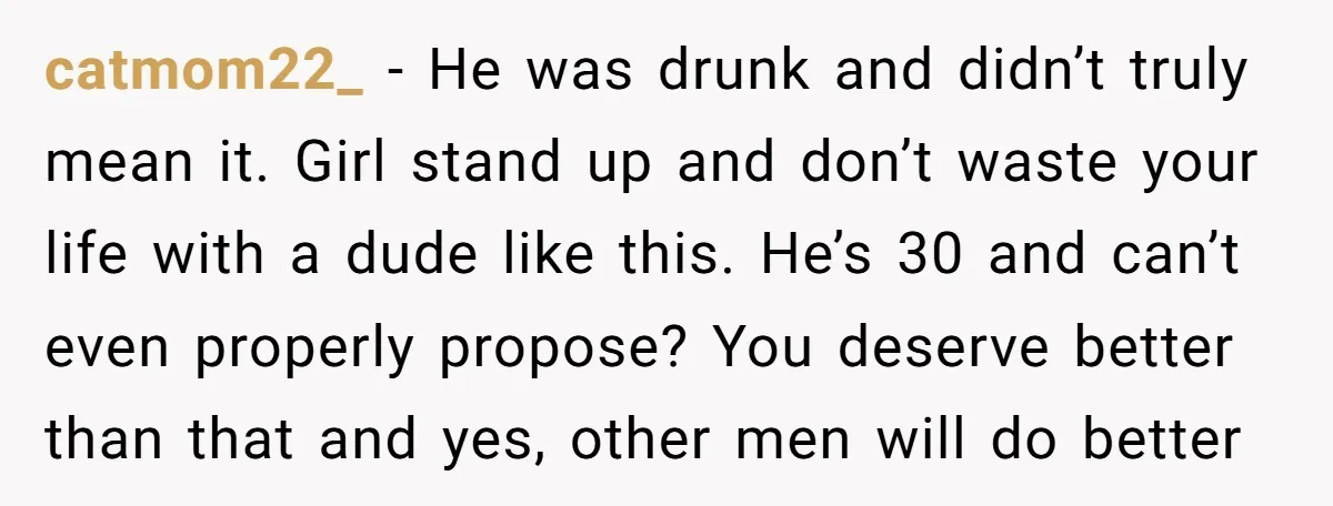 catmom22_ − He was drunk and didn’t truly mean it. Girl stand up and don’t waste your life with a dude like this. He’s 30 and can’t even properly propose?...